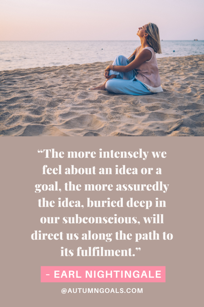 “The more intensely we feel about an idea or a goal, the more assuredly the idea, buried deep in our subconscious, will direct us along the path to its fulfilment.” – Earl Nightingale