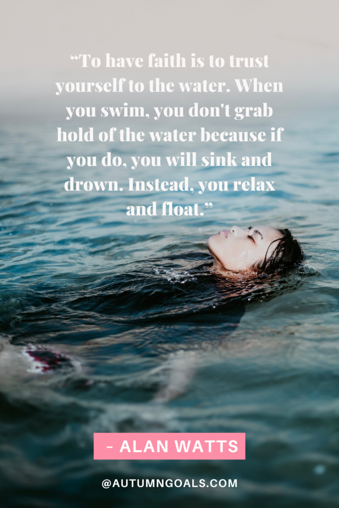 'To have faith is to trust yourself to the water. When you swim, you don't grab hold of the water because if you do, you will sink and drown. Instead, you relax and float.' - Alan Watts