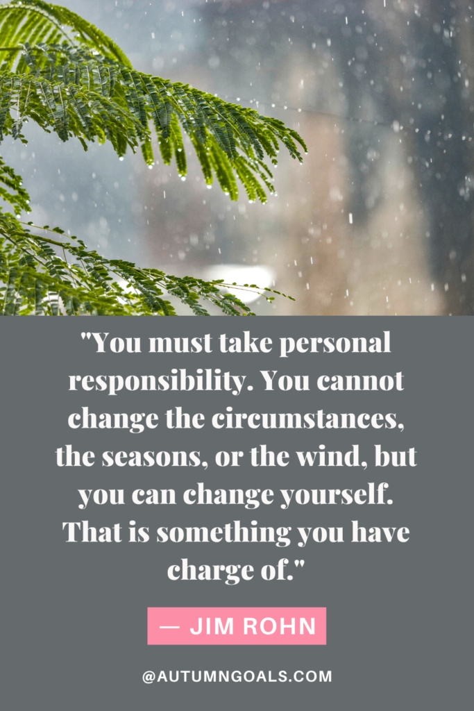 "You must take personal responsibility. You cannot change the circumstances, the seasons, or the wind, but you can change yourself. That is something you have charge of." — Jim Rohn