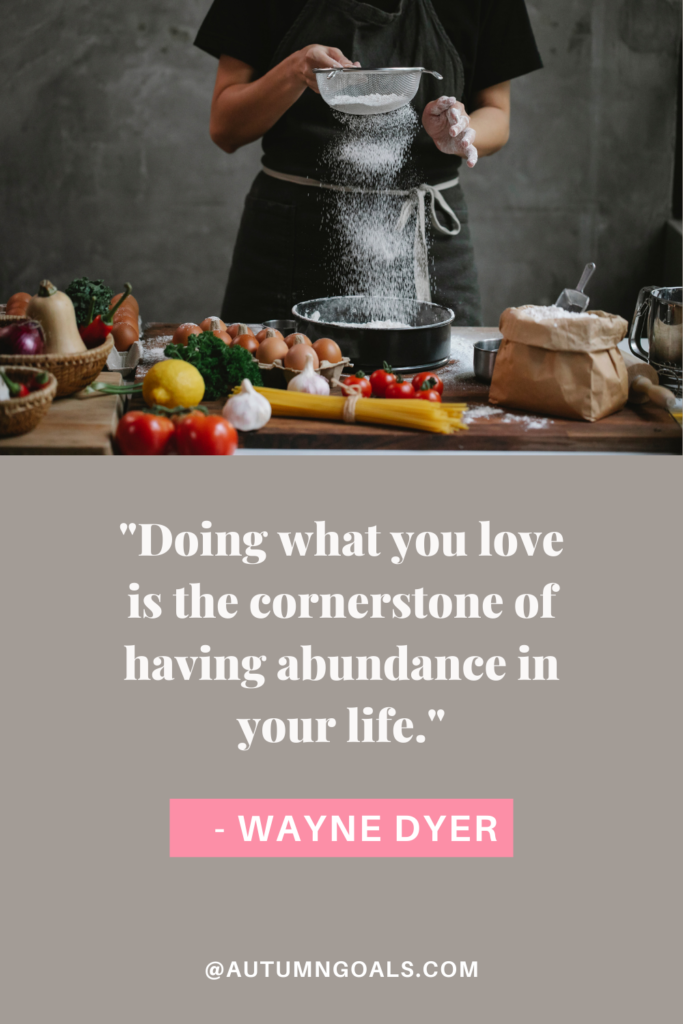 "Doing what you love is the cornerstone of having abundance in your life." - Wayne Dyer