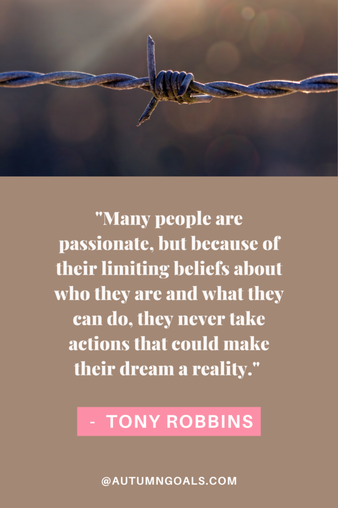 "Many people are passionate, but because of their limiting beliefs about who they are and what they can do, they never take actions that could make their dream a reality." — Tony Robbins