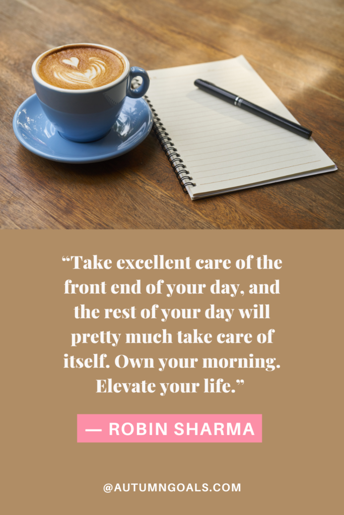 “Take excellent care of the front end of your day, and the rest of your day will pretty much take care of itself. Own your morning. Elevate your life.” ― Robin Sharma