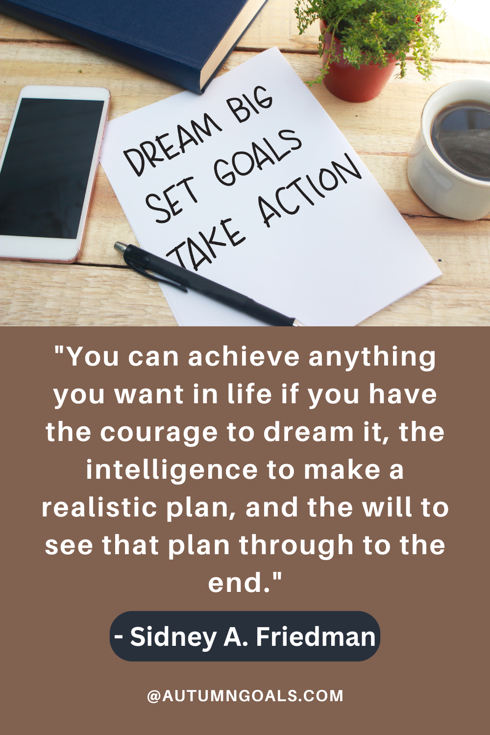 "You can achieve anything you want in life if you have the courage to dream it, the intelligence to make a realistic plan, and the will to see that plan through to the end." - Sidney A. Friedman