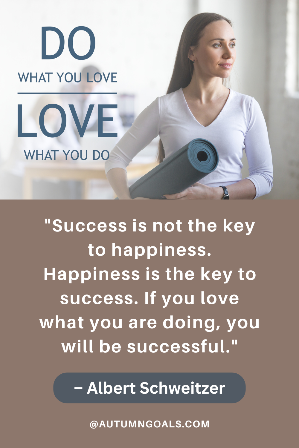 "Success is not the key to happiness. Happiness is the key to success. If you love what you are doing, you will be successful." – Albert Schweitzer