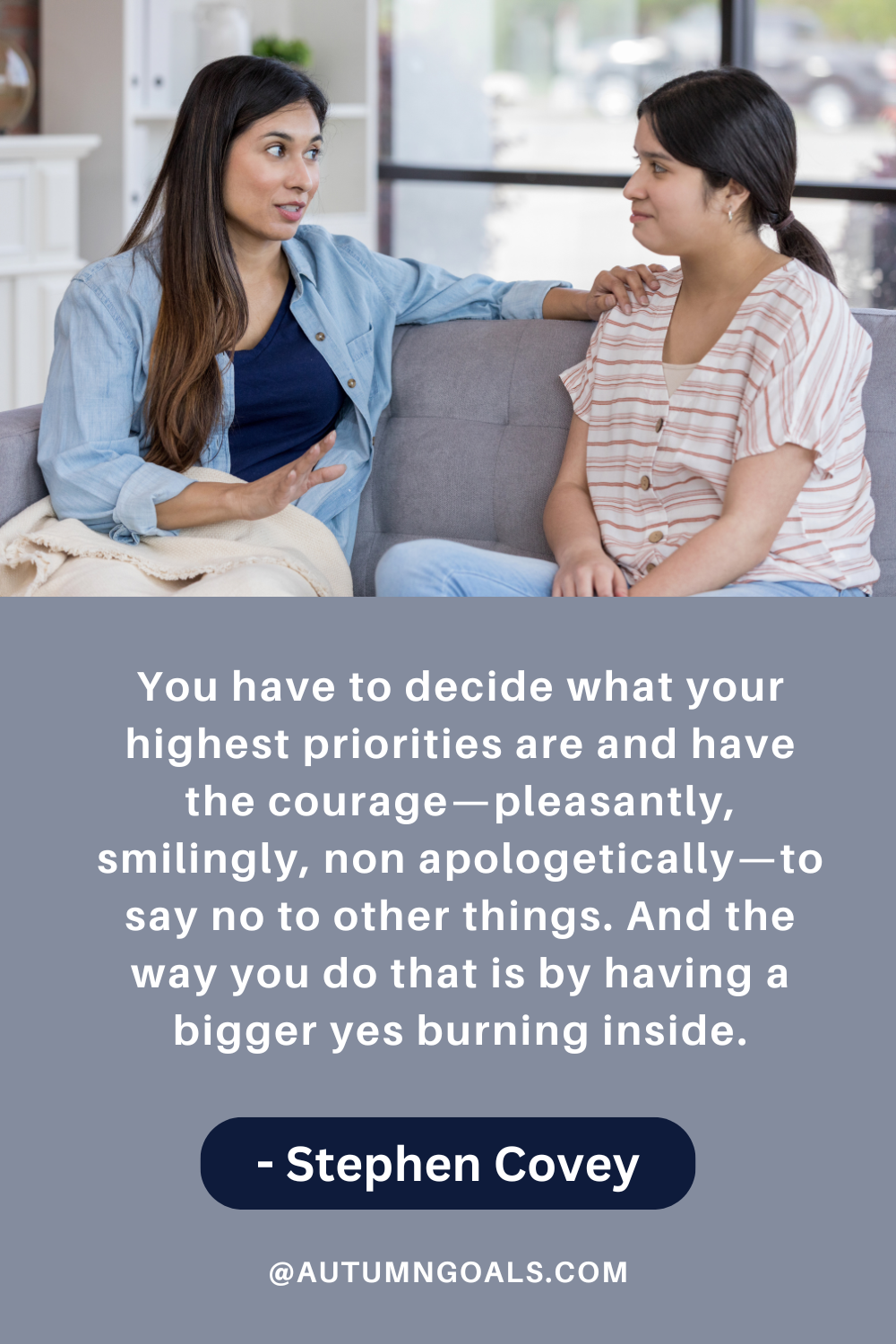 "You have to decide what your highest priorities are and have the courage—pleasantly, smilingly, non-apologetically—to say no to other things. And the way you do that is by having a bigger yes burning inside." - Stephen Covey