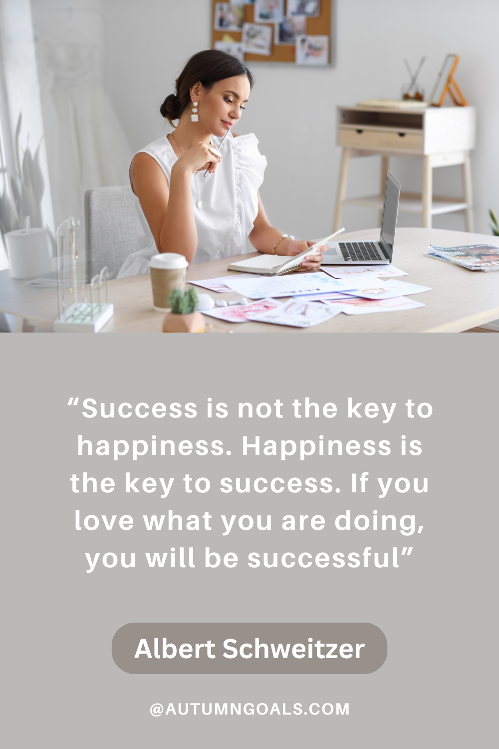 "Success is not the key to happiness. Happiness is the key to success. If you love what you are doing, you will be successful." - Albert Schweitzer