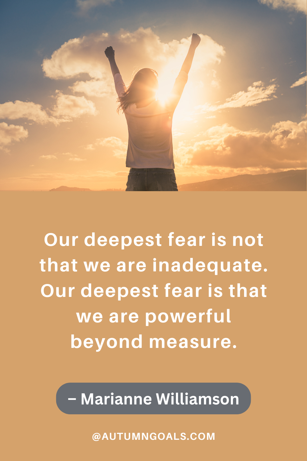 "Our deepest fear is not that we are inadequate. Our deepest fear is that we are powerful beyond measure." – Marianne Williamson