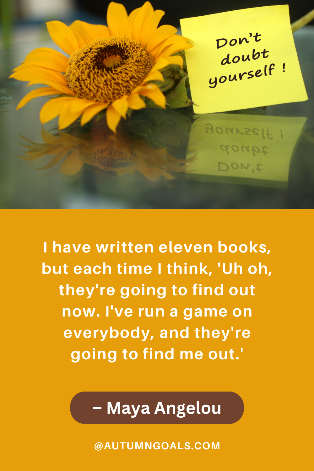 "I have written eleven books, but each time I think, 'Uh oh, they're going to find out now. I've run a game on everybody, and they're going to find me out.'" – Maya Angelou